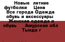 Новые, летние футболки  › Цена ­ 500 - Все города Одежда, обувь и аксессуары » Женская одежда и обувь   . Амурская обл.,Тында г.